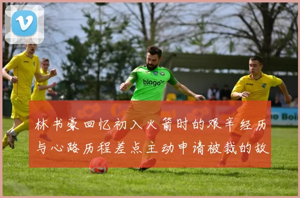 林书豪回忆初入火箭时的艰辛经历与心路历程差点主动申请被裁的故事