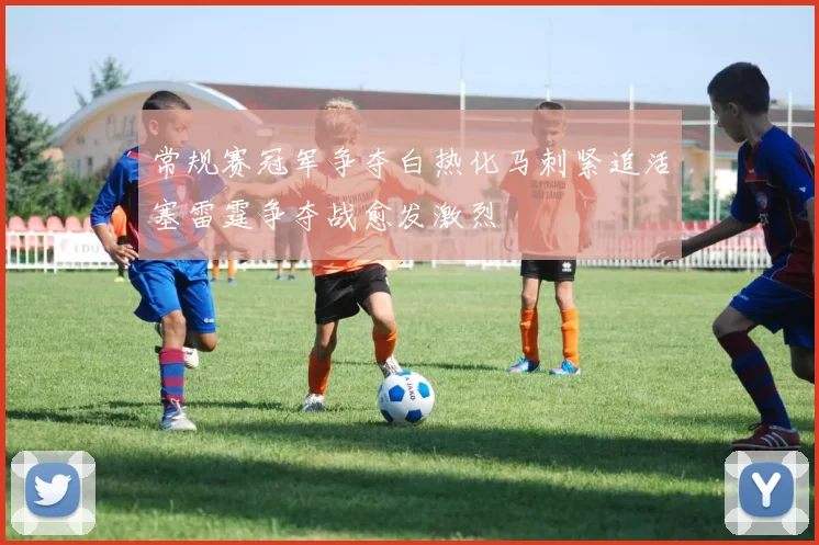 常规赛冠军争夺白热化马刺紧追活塞雷霆争夺战愈发激烈