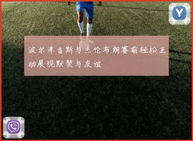 波尔津吉斯与杰伦布朗赛前轻松互动展现默契与友谊
