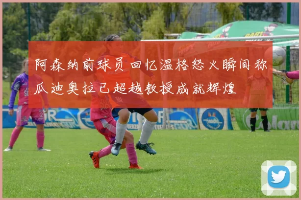 阿森纳前球员回忆温格怒火瞬间称瓜迪奥拉已超越教授成就辉煌