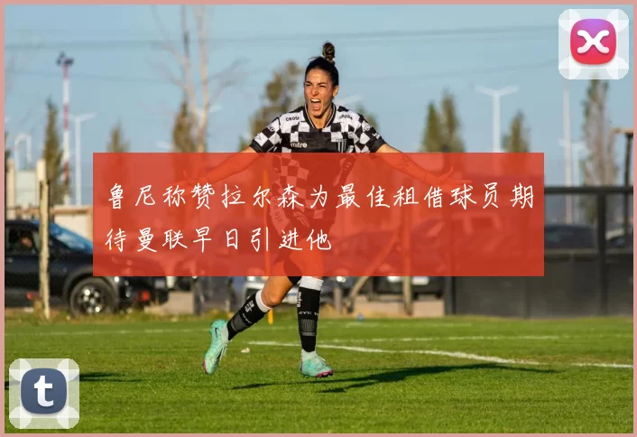 鲁尼称赞拉尔森为最佳租借球员期待曼联早日引进他