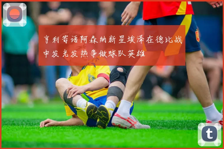 亨利寄语阿森纳新星埃泽在德比战中发光发热争做球队英雄