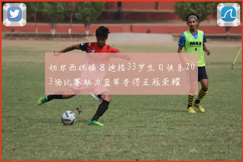 切尔西祝福吕迪格33岁生日快乐203场比赛助力蓝军夺得五冠荣耀