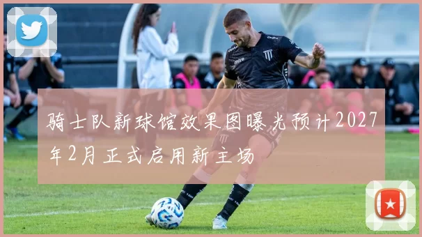 骑士队新球馆效果图曝光预计2027年2月正式启用新主场