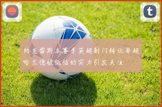约克雷斯本赛季英超射门转化率超哈兰德被低估的实力引发关注