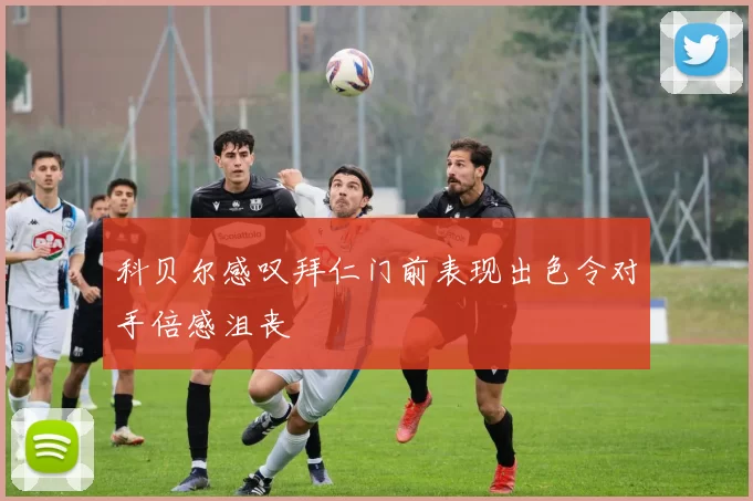 科贝尔感叹拜仁门前表现出色令对手倍感沮丧