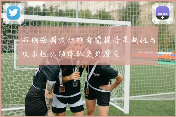 布朗强调武切维奇需提升果断性与攻击性以助球队更好磨合