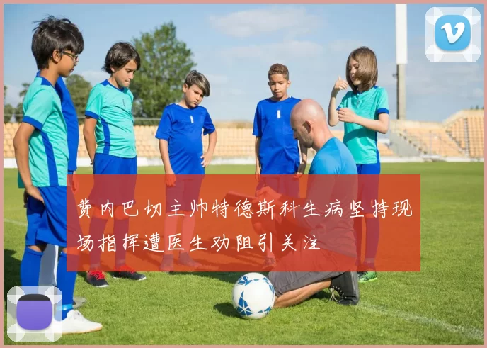 费内巴切主帅特德斯科生病坚持现场指挥遭医生劝阻引关注