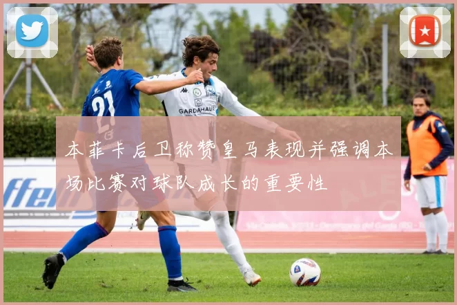 本菲卡后卫称赞皇马表现并强调本场比赛对球队成长的重要性