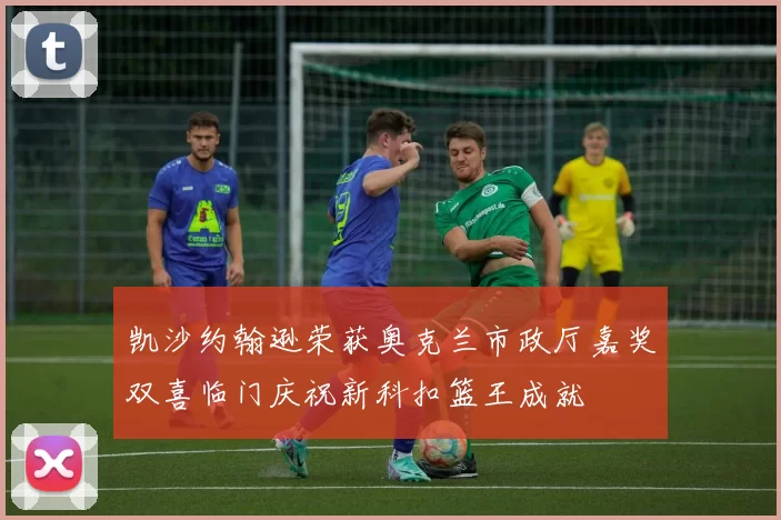 凯沙约翰逊荣获奥克兰市政厅嘉奖双喜临门庆祝新科扣篮王成就