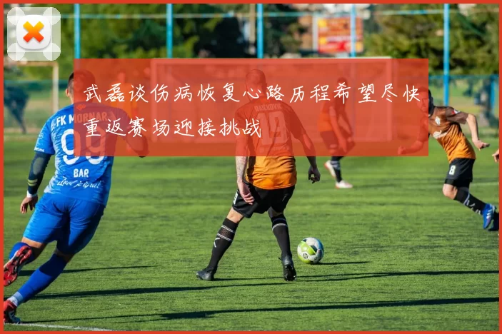 武磊谈伤病恢复心路历程希望尽快重返赛场迎接挑战