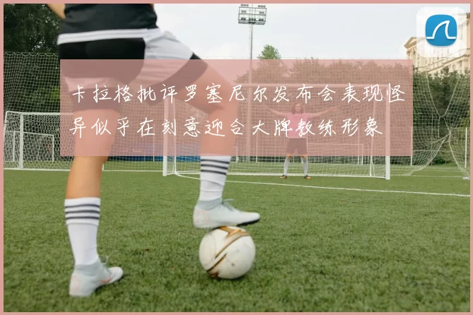 卡拉格批评罗塞尼尔发布会表现怪异似乎在刻意迎合大牌教练形象
