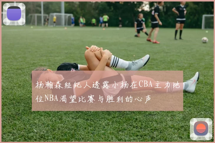 杨瀚森经纪人透露小杨在CBA主力地位NBA渴望比赛与胜利的心声