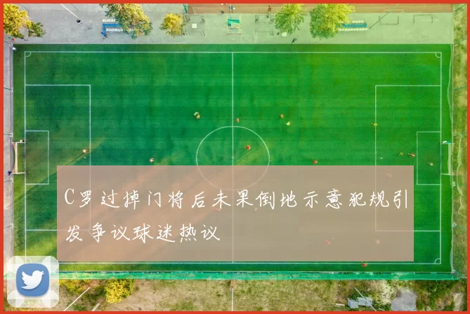 C罗过掉门将后未果倒地示意犯规引发争议球迷热议