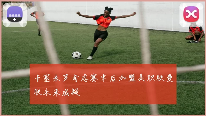 卡塞米罗考虑赛季后加盟美职联曼联未来成疑
