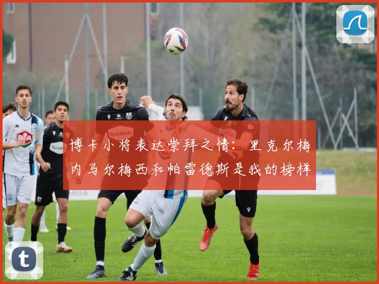 博卡小将表达崇拜之情：里克尔梅内马尔梅西和帕雷德斯是我的榜样