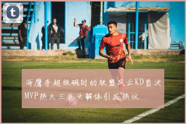 海鹰夺超级碗时的联盟风云KD首次MVP热火三巨头解体引发热议
