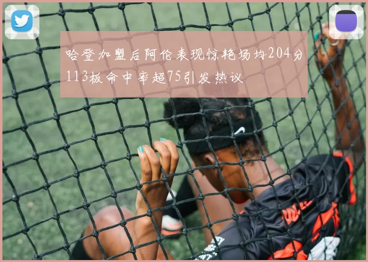 哈登加盟后阿伦表现惊艳场均204分113板命中率超75引发热议